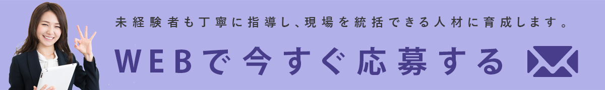 未経験者も丁寧に指導し、現場を統括できる人材に育成します。WEBで今すぐ応募する